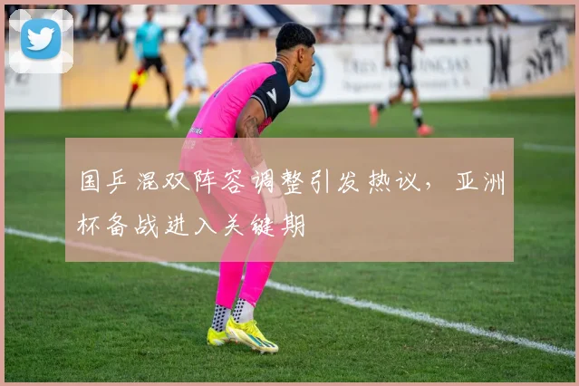 国乒混双阵容调整引发热议，亚洲杯备战进入关键期