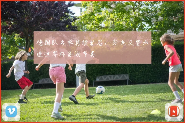 德国队名单持续扩容，新老交替加速世界杯备战节奏