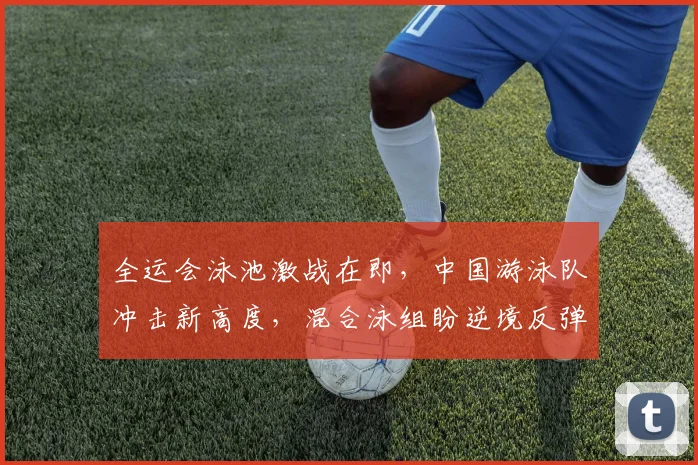 全运会泳池激战在即，中国游泳队冲击新高度，混合泳组盼逆境反弹
