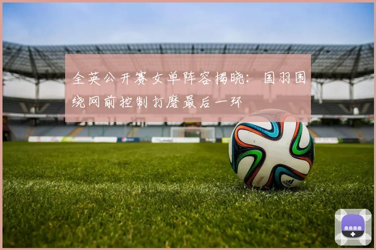 全英公开赛女单阵容揭晓：国羽围绕网前控制打磨最后一环