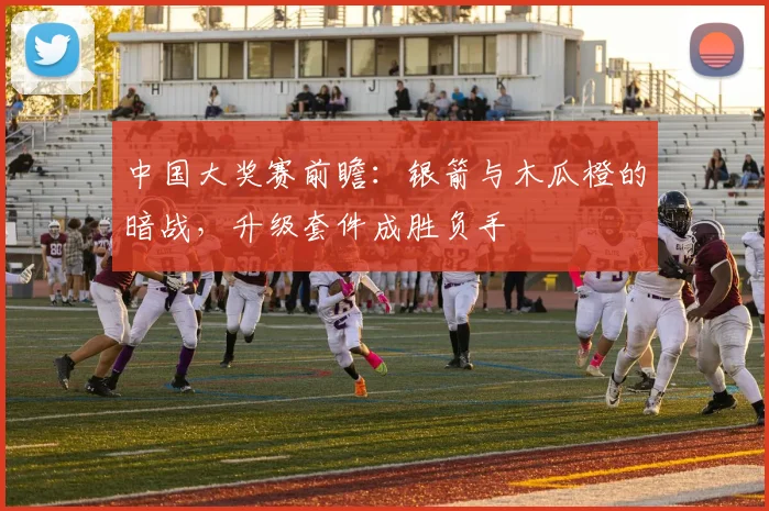 中国大奖赛前瞻：银箭与木瓜橙的暗战，升级套件成胜负手