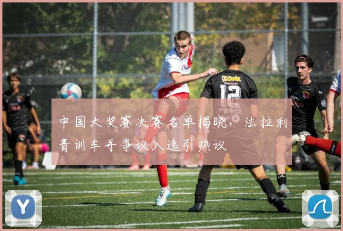 中国大奖赛决赛名单揭晓，法拉利青训车手争议入选引热议