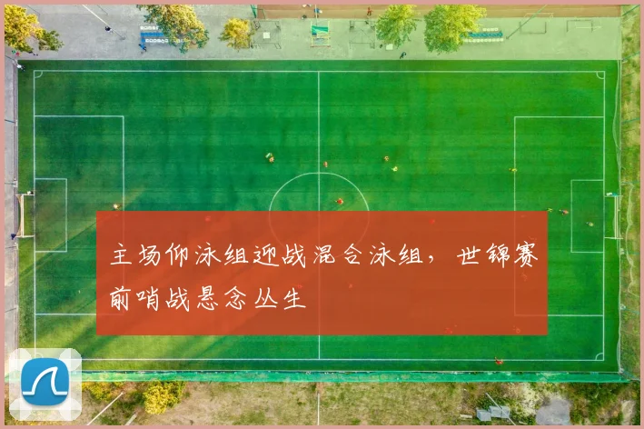 主场仰泳组迎战混合泳组，世锦赛前哨战悬念丛生