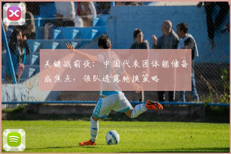 关键战前夜：中国代表团体能储备成焦点，领队透露轮换策略