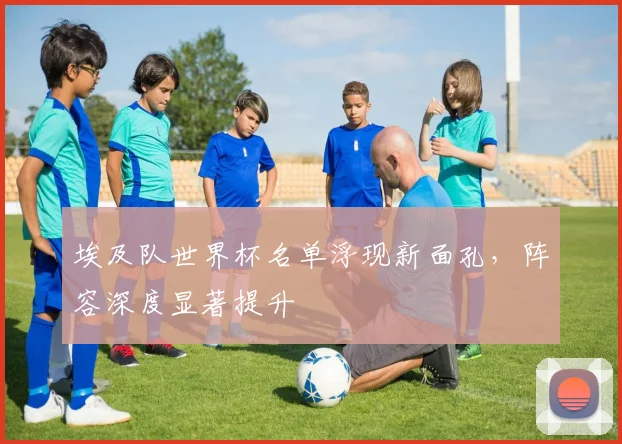 埃及队世界杯名单浮现新面孔，阵容深度显著提升