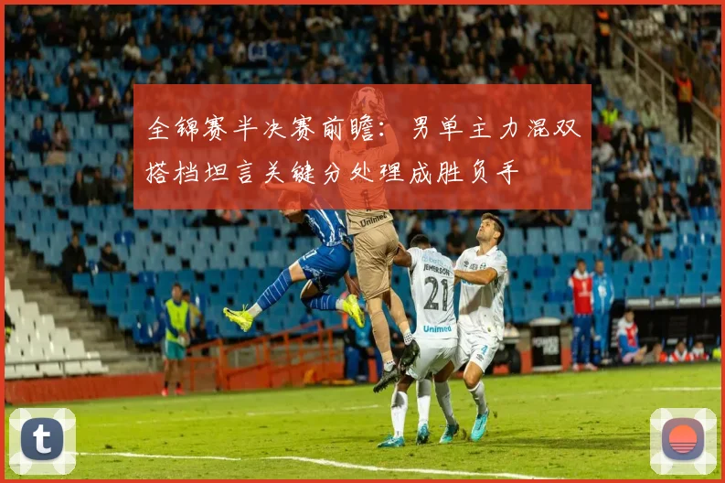 全锦赛半决赛前瞻：男单主力混双搭档坦言关键分处理成胜负手