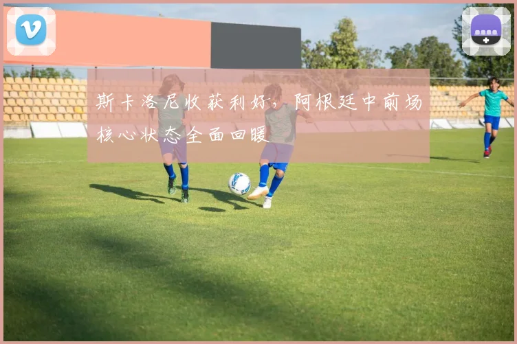 斯卡洛尼收获利好，阿根廷中前场核心状态全面回暖