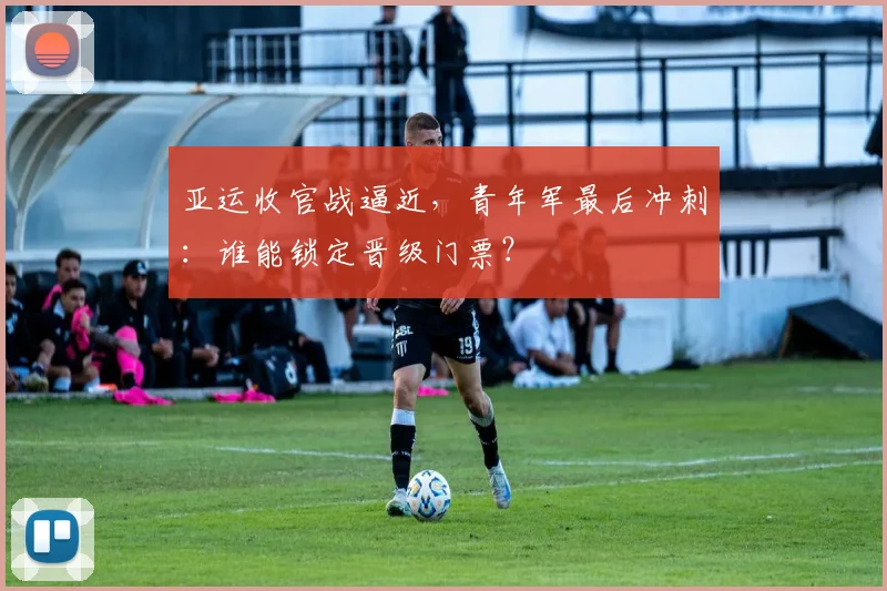 亚运收官战逼近，青年军最后冲刺：谁能锁定晋级门票？