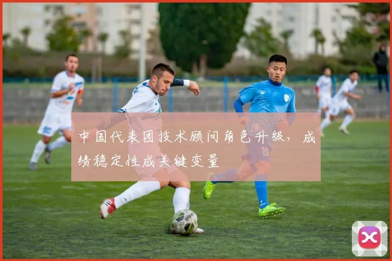 中国代表团技术顾问角色升级，成绩稳定性成关键变量