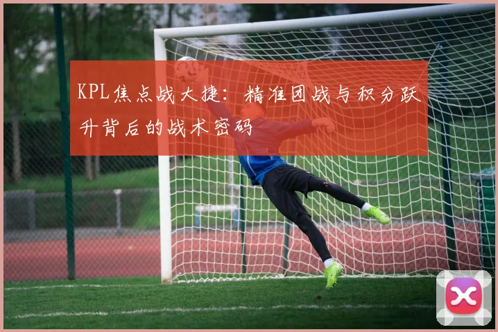 KPL焦点战大捷：精准团战与积分跃升背后的战术密码