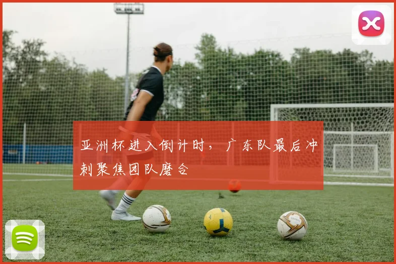 亚洲杯进入倒计时，广东队最后冲刺聚焦团队磨合
