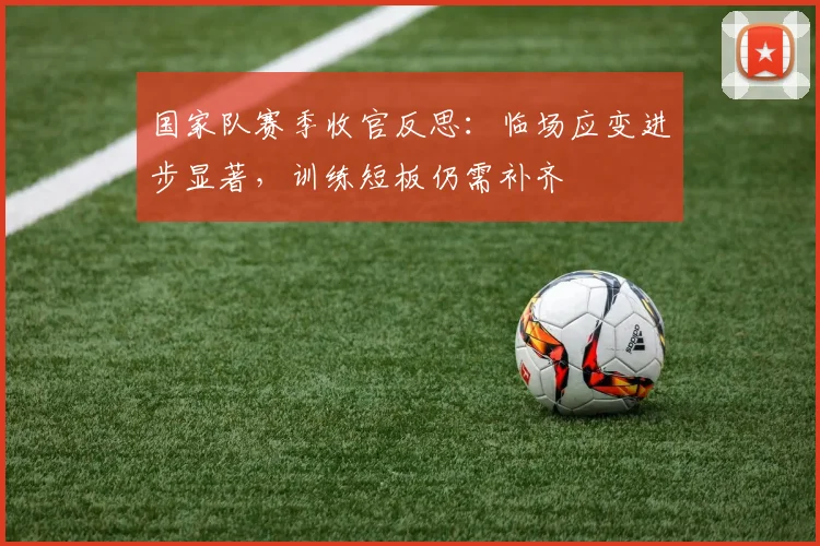 国家队赛季收官反思：临场应变进步显著，训练短板仍需补齐