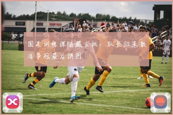 国足训练课暗藏玄机，队长归来激活争冠最后拼图
