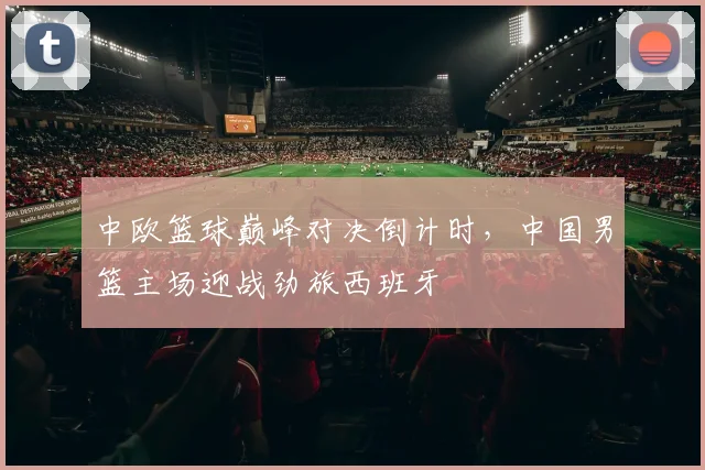 中欧篮球巅峰对决倒计时，中国男篮主场迎战劲旅西班牙