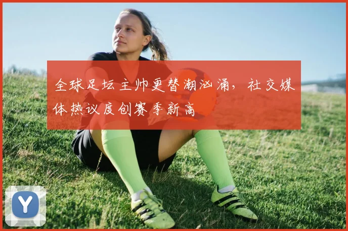 全球足坛主帅更替潮汹涌，社交媒体热议度创赛季新高