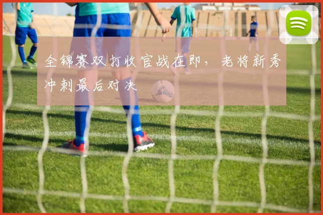全锦赛双打收官战在即，老将新秀冲刺最后对决