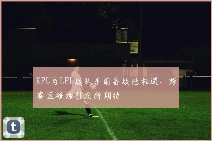 KPL与LPL战队季前备战地相遇，跨赛区碰撞引发新期待