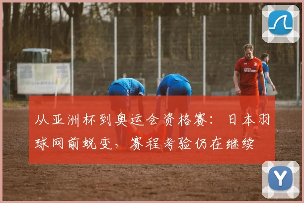 从亚洲杯到奥运会资格赛：日本羽球网前蜕变，赛程考验仍在继续