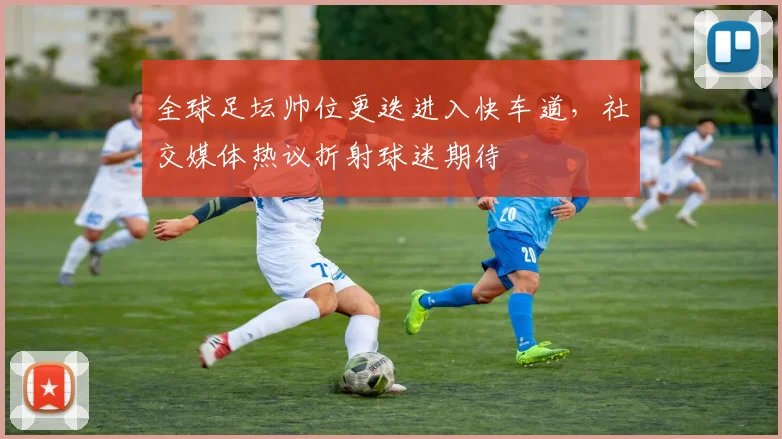 全球足坛帅位更迭进入快车道，社交媒体热议折射球迷期待