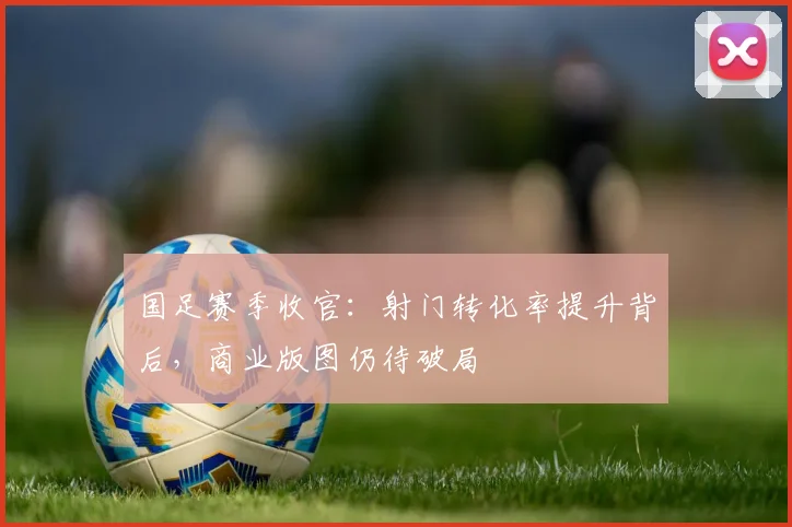 国足赛季收官：射门转化率提升背后，商业版图仍待破局