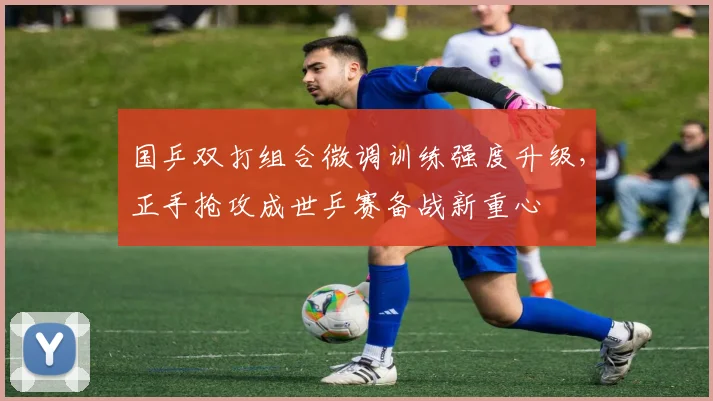 国乒双打组合微调训练强度升级，正手抢攻成世乒赛备战新重心