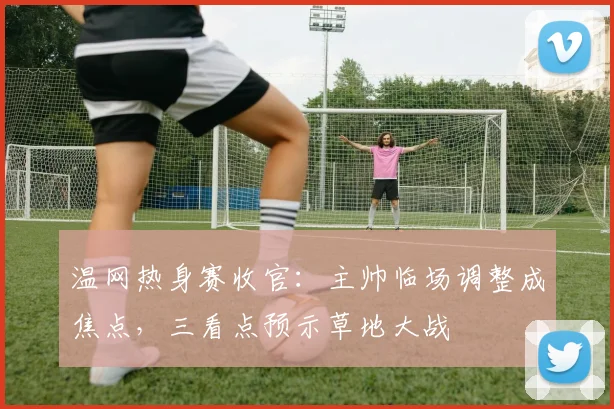 温网热身赛收官：主帅临场调整成焦点，三看点预示草地大战