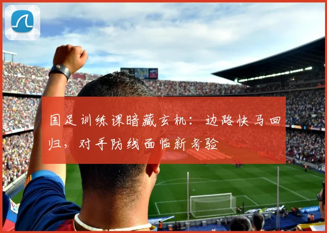国足训练课暗藏玄机：边路快马回归，对手防线面临新考验