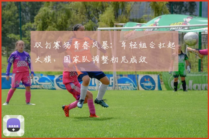 双打赛场青春风暴：年轻组合扛起大旗，国家队调整初见成效