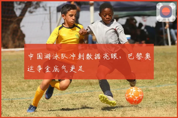 中国游泳队冲刺数据亮眼，巴黎奥运争金底气更足