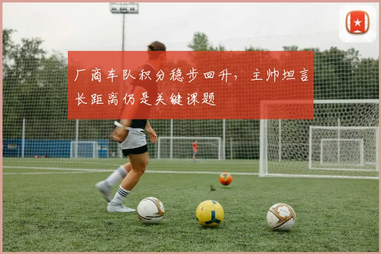 厂商车队积分稳步回升，主帅坦言长距离仍是关键课题