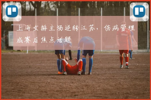 上海女排主场逆转江苏，伤病管理成赛后焦点话题