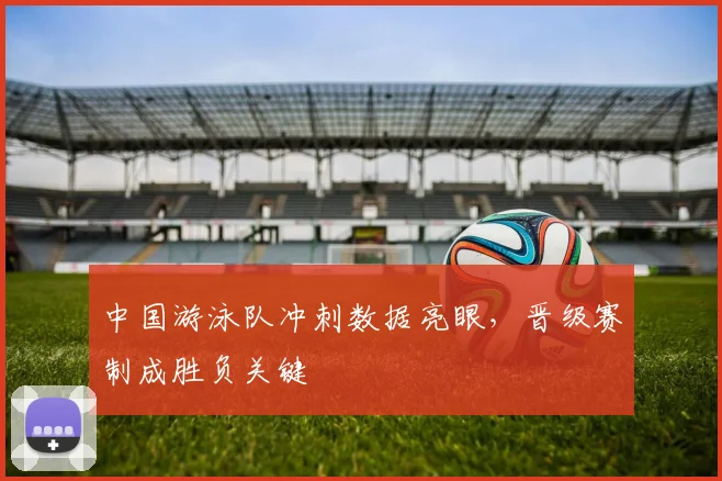 中国游泳队冲刺数据亮眼，晋级赛制成胜负关键