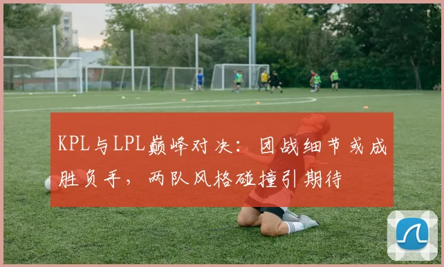 KPL与LPL巅峰对决：团战细节或成胜负手，两队风格碰撞引期待