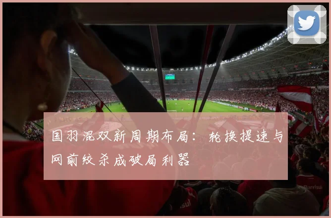 国羽混双新周期布局：轮换提速与网前绞杀成破局利器