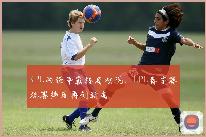 KPL两强争霸格局初现，LPL春季赛观赛热度再创新高