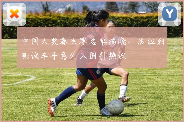 中国大奖赛决赛名单揭晓，法拉利测试车手意外入围引热议